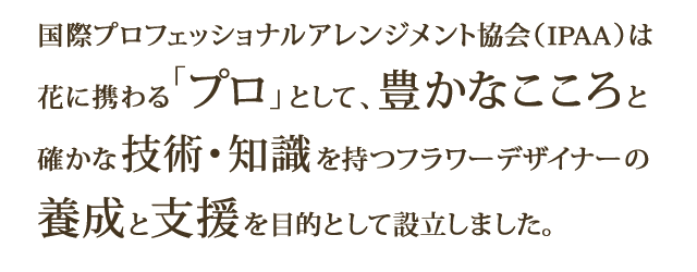 国際プロフェッショナルアレンジメント協会（IPAA）は、花に携わる「プロ」として、豊かなこころと確かな技術・知識を持つフラワーデザイナーの養成と支援を目的として設立しました。