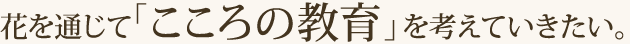 花を通じて「こころの教育」を考えていきたい。